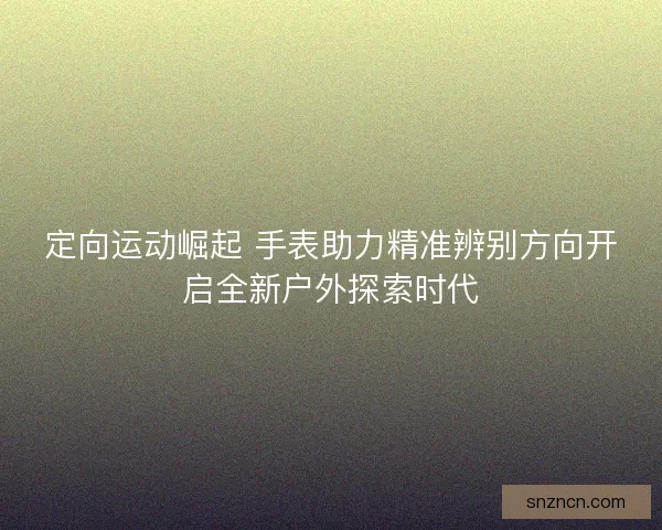 定向运动崛起 手表助力精准辨别方向开启全新户外探索时代 定向运动崛起 手表助力精准辨别方向开启全新户外探索时代