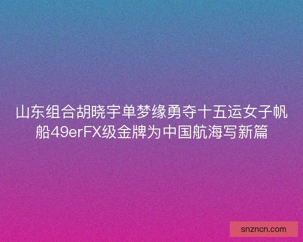山东组合胡晓宇单梦缘勇夺十五运女子帆船49erFX级金牌为中国航海写新篇