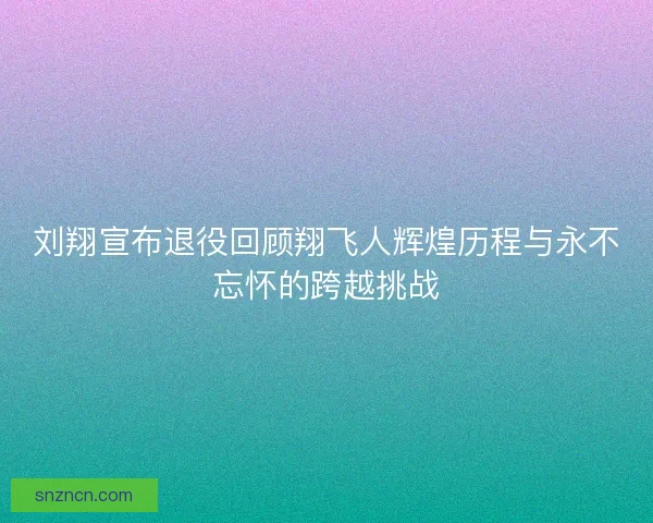 刘翔宣布退役回顾翔飞人辉煌历程与永不忘怀的跨越挑战
