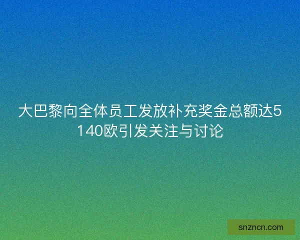 大巴黎向全体员工发放补充奖金总额达5140欧引发关注与讨论