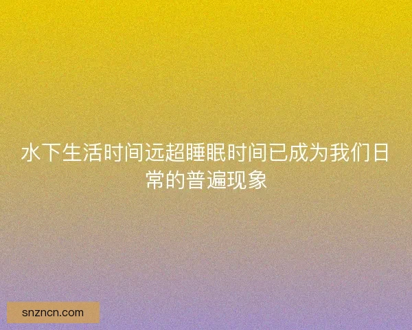 水下生活时间远超睡眠时间已成为我们日常的普遍现象
